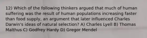 12) Which of the following thinkers argued that much of human suffering was the result of human populations increasing faster than food supply, an argument that later influenced Charles Darwin's ideas of natural selection? A) Charles Lyell B) Thomas Malthus C) Godfrey Hardy D) Gregor Mendel