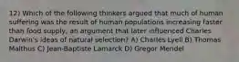 12) Which of the following thinkers argued that much of human suffering was the result of human populations increasing faster than food supply, an argument that later influenced Charles Darwin's ideas of natural selection? A) Charles Lyell B) Thomas Malthus C) Jean-Baptiste Lamarck D) Gregor Mendel