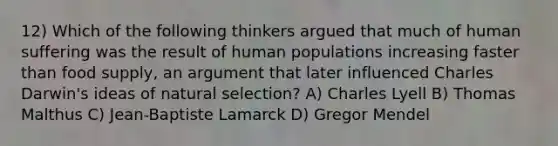 12) Which of the following thinkers argued that much of human suffering was the result of human populations increasing faster than food supply, an argument that later influenced Charles Darwin's ideas of natural selection? A) Charles Lyell B) Thomas Malthus C) Jean-Baptiste Lamarck D) Gregor Mendel