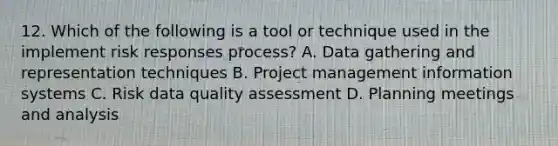 12. Which of the following is a tool or technique used in the implement risk responses process? A. Data gathering and representation techniques B. Project management information systems C. Risk data quality assessment D. Planning meetings and analysis