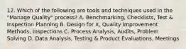 12. Which of the following are tools and techniques used in the "Manage Quality" process? A. Benchmarking, Checklists, Test & Inspection Planning B. Design for X, Quality Improvement Methods, Inspections C. Process Analysis, Audits, Problem Solving D. Data Analysis, Testing & Product Evaluations, Meetings