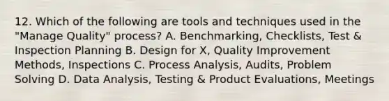 12. Which of the following are tools and techniques used in the "Manage Quality" process? A. Benchmarking, Checklists, Test & Inspection Planning B. Design for X, Quality Improvement Methods, Inspections C. Process Analysis, Audits, Problem Solving D. Data Analysis, Testing & Product Evaluations, Meetings