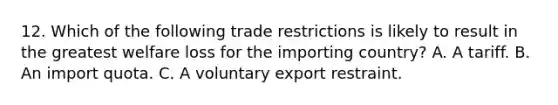 12. Which of the following trade restrictions is likely to result in the greatest welfare loss for the importing country? A. A tariff. B. An import quota. C. A voluntary export restraint.