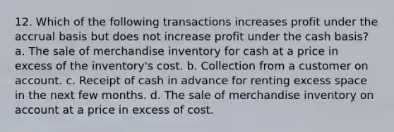 12. Which of the following transactions increases profit under the accrual basis but does not increase profit under the cash basis? a. The sale of merchandise inventory for cash at a price in excess of the inventory's cost. b. Collection from a customer on account. c. Receipt of cash in advance for renting excess space in the next few months. d. The sale of merchandise inventory on account at a price in excess of cost.