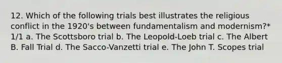 12. Which of the following trials best illustrates the religious conflict in the 1920's between fundamentalism and modernism?* 1/1 a. The Scottsboro trial b. The Leopold-Loeb trial c. The Albert B. Fall Trial d. The Sacco-Vanzetti trial e. The John T. Scopes trial