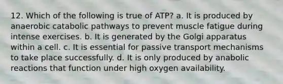 12. Which of the following is true of ATP? a. It is produced by anaerobic catabolic pathways to prevent muscle fatigue during intense exercises. b. It is generated by the Golgi apparatus within a cell. c. It is essential for passive transport mechanisms to take place successfully. d. It is only produced by anabolic reactions that function under high oxygen availability.