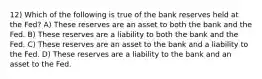 12) Which of the following is true of the bank reserves held at the Fed? A) These reserves are an asset to both the bank and the Fed. B) These reserves are a liability to both the bank and the Fed. C) These reserves are an asset to the bank and a liability to the Fed. D) These reserves are a liability to the bank and an asset to the Fed.