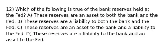 12) Which of the following is true of the bank reserves held at the Fed? A) These reserves are an asset to both the bank and the Fed. B) These reserves are a liability to both the bank and the Fed. C) These reserves are an asset to the bank and a liability to the Fed. D) These reserves are a liability to the bank and an asset to the Fed.