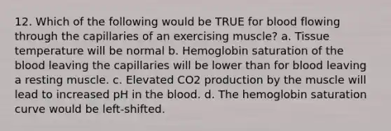 12. Which of the following would be TRUE for blood flowing through the capillaries of an exercising muscle? a. Tissue temperature will be normal b. Hemoglobin saturation of the blood leaving the capillaries will be lower than for blood leaving a resting muscle. c. Elevated CO2 production by the muscle will lead to increased pH in the blood. d. The hemoglobin saturation curve would be left-shifted.