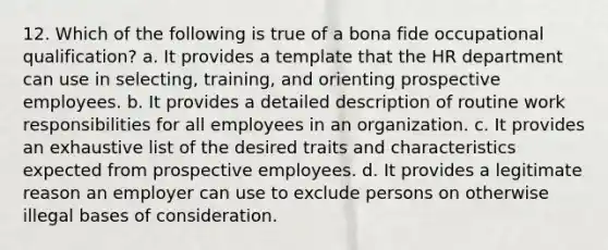 12. Which of the following is true of a bona fide occupational qualification? a. It provides a template that the HR department can use in selecting, training, and orienting prospective employees. b. It provides a detailed description of routine work responsibilities for all employees in an organization. c. It provides an exhaustive list of the desired traits and characteristics expected from prospective employees. d. It provides a legitimate reason an employer can use to exclude persons on otherwise illegal bases of consideration.