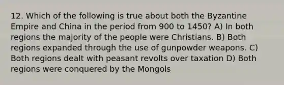 12. Which of the following is true about both the Byzantine Empire and China in the period from 900 to 1450? A) In both regions the majority of the people were Christians. B) Both regions expanded through the use of gunpowder weapons. C) Both regions dealt with peasant revolts over taxation D) Both regions were conquered by the Mongols