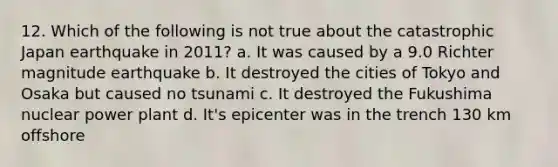 12. Which of the following is not true about the catastrophic Japan earthquake in 2011? a. It was caused by a 9.0 Richter magnitude earthquake b. It destroyed the cities of Tokyo and Osaka but caused no tsunami c. It destroyed the Fukushima nuclear power plant d. It's epicenter was in the trench 130 km offshore