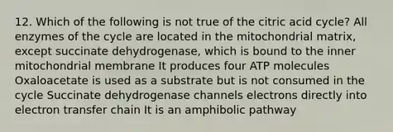 12. Which of the following is not true of the citric acid cycle? All enzymes of the cycle are located in the mitochondrial matrix, except succinate dehydrogenase, which is bound to the inner mitochondrial membrane It produces four ATP molecules Oxaloacetate is used as a substrate but is not consumed in the cycle Succinate dehydrogenase channels electrons directly into electron transfer chain It is an amphibolic pathway