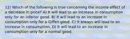 12) Which of the following is true concerning the income effect of a decrease in price? A) It will lead to an increase in consumption only for an inferior good. B) It will lead to an increase in consumption only for a Giffen good. C) It always will lead to an increase in consumption. D) It will lead to an increase in consumption only for a normal good.