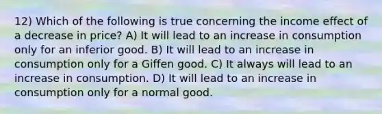 12) Which of the following is true concerning the income effect of a decrease in price? A) It will lead to an increase in consumption only for an inferior good. B) It will lead to an increase in consumption only for a Giffen good. C) It always will lead to an increase in consumption. D) It will lead to an increase in consumption only for a normal good.