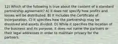 12) Which of the following is true about the content of a standard partnership agreement? A) It does not specify how profits and losses will be distributed. B) It includes the Certificate of Incorporation. C) It specifies how the partnership may be dissolved and assets divided. D) While it specifies the location of the business and its purpose, it does not name the partners or their legal addresses in order to maintain privacy for the partners.