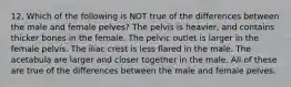 12. Which of the following is NOT true of the differences between the male and female pelves? The pelvis is heavier, and contains thicker bones in the female. The pelvic outlet is larger in the female pelvis. The iliac crest is less flared in the male. The acetabula are larger and closer together in the male. All of these are true of the differences between the male and female pelves.