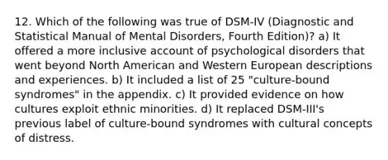 12. Which of the following was true of DSM-IV (Diagnostic and Statistical Manual of Mental Disorders, Fourth Edition)? a) It offered a more inclusive account of psychological disorders that went beyond North American and Western European descriptions and experiences. b) It included a list of 25 "culture-bound syndromes" in the appendix. c) It provided evidence on how cultures exploit ethnic minorities. d) It replaced DSM-III's previous label of culture-bound syndromes with cultural concepts of distress.