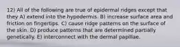 12) All of the following are true of epidermal ridges except that they A) extend into the hypodermis. B) increase surface area and friction on fingertips. C) cause ridge patterns on the surface of the skin. D) produce patterns that are determined partially genetically. E) interconnect with the dermal papillae.