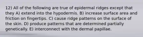 12) All of the following are true of epidermal ridges except that they A) extend into <a href='https://www.questionai.com/knowledge/ktsCAWWU5U-the-hypodermis' class='anchor-knowledge'>the hypodermis</a>. B) increase surface area and friction on fingertips. C) cause ridge patterns on the surface of the skin. D) produce patterns that are determined partially genetically. E) interconnect with the dermal papillae.