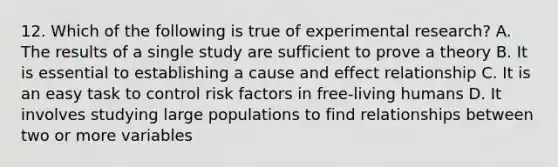 12. Which of the following is true of experimental research? A. The results of a single study are sufficient to prove a theory B. It is essential to establishing a cause and effect relationship C. It is an easy task to control risk factors in free-living humans D. It involves studying large populations to find relationships between two or more variables