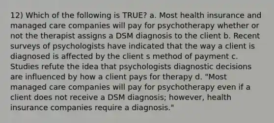 12) Which of the following is TRUE? a. Most health insurance and managed care companies will pay for psychotherapy whether or not the therapist assigns a DSM diagnosis to the client b. Recent surveys of psychologists have indicated that the way a client is diagnosed is affected by the client s method of payment c. Studies refute the idea that psychologists diagnostic decisions are influenced by how a client pays for therapy d. "Most managed care companies will pay for psychotherapy even if a client does not receive a DSM diagnosis; however, health insurance companies require a diagnosis."