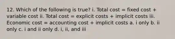 12. Which of the following is true? i. Total cost = fixed cost + variable cost ii. Total cost = explicit costs + implicit costs iii. Economic cost = accounting cost + implicit costs a. i only b. ii only c. i and ii only d. i, ii, and iii