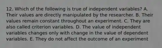 12. Which of the following is true of independent variables? A. Their values are directly manipulated by the researcher. B. Their values remain constant throughout an experiment. C. They are also called criterion variables. D. The value of independent variables changes only with change in the value of dependent variables. E. They do not affect the outcome of an experiment