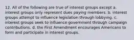 12. All of the following are true of interest groups except a. interest groups only represent dues paying members. b. interest groups attempt to influence legislation through lobbying. c. interest groups seek to influence government through campaign contributions. d. the First Amendment encourages Americans to form and participate in interest groups.