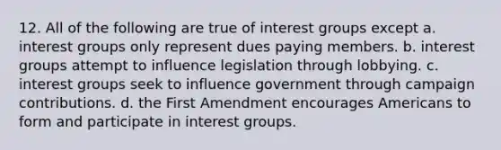 12. All of the following are true of interest groups except a. interest groups only represent dues paying members. b. interest groups attempt to influence legislation through lobbying. c. interest groups seek to influence government through campaign contributions. d. the First Amendment encourages Americans to form and participate in interest groups.