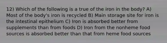 12) Which of the following is a true of the iron in the body? A) Most of the body's iron is recycled B) Main storage site for iron is the intestinal epithelium C) Iron is absorbed better from supplements than from foods D) Iron from the nonheme food sources is absorbed better than that from heme food sources