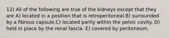 12) All of the following are true of the kidneys except that they are A) located in a position that is retroperitoneal.B) surrounded by a fibrous capsule.C) located partly within the pelvic cavity. D) held in place by the renal fascia. E) covered by peritoneum.