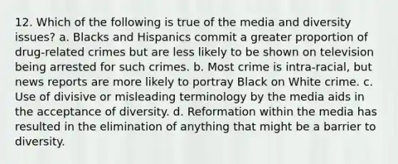 12. Which of the following is true of the media and diversity issues? a. Blacks and Hispanics commit a greater proportion of drug-related crimes but are less likely to be shown on television being arrested for such crimes. b. Most crime is intra-racial, but news reports are more likely to portray Black on White crime. c. Use of divisive or misleading terminology by the media aids in the acceptance of diversity. d. Reformation within the media has resulted in the elimination of anything that might be a barrier to diversity.