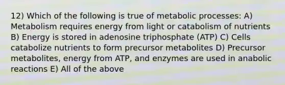 12) Which of the following is true of metabolic processes: A) Metabolism requires energy from light or catabolism of nutrients B) Energy is stored in adenosine triphosphate (ATP) C) Cells catabolize nutrients to form precursor metabolites D) Precursor metabolites, energy from ATP, and enzymes are used in anabolic reactions E) All of the above