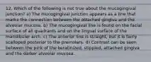 12. Which of the following is not true about the mucogingival junction? a) The mucogingival junction appears as a line that marks the connection between the attached gingiva and the alveolar mucosa. b) The mucogingival line is found on the facial surface of all quadrants and on the lingual surface of the mandibular arch. c) The anterior line is straight, but it is fairly scalloped posterior to the premolars. d) Contrast can be seen between the pink of the keratinized, stippled, attached gingiva and the darker alveolar mucosa.