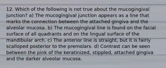 12. Which of the following is not true about the mucogingival junction? a) The mucogingival junction appears as a line that marks the connection between the attached gingiva and the alveolar mucosa. b) The mucogingival line is found on the facial surface of all quadrants and on the lingual surface of the mandibular arch. c) The anterior line is straight, but it is fairly scalloped posterior to the premolars. d) Contrast can be seen between the pink of the keratinized, stippled, attached gingiva and the darker alveolar mucosa.