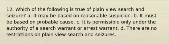 12. Which of the following is true of plain view search and seizure? a. It may be based on reasonable suspicion. b. It must be based on probable cause. c. It is permissible only under the authority of a search warrant or arrest warrant. d. There are no restrictions on plain view search and seizures.