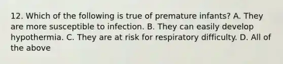 12. Which of the following is true of premature infants? A. They are more susceptible to infection. B. They can easily develop hypothermia. C. They are at risk for respiratory difficulty. D. All of the above