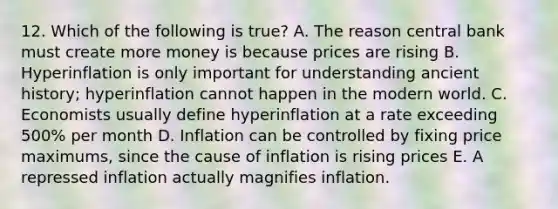 12. Which of the following is true? A. The reason central bank must create more money is because prices are rising B. Hyperinflation is only important for understanding ancient history; hyperinflation cannot happen in the modern world. C. Economists usually define hyperinflation at a rate exceeding 500% per month D. Inflation can be controlled by fixing price maximums, since the cause of inflation is rising prices E. A repressed inflation actually magnifies inflation.