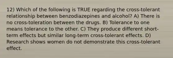 12) Which of the following is TRUE regarding the cross-tolerant relationship between benzodiazepines and alcohol? A) There is no cross-toleration between the drugs. B) Tolerance to one means tolerance to the other. C) They produce different short-term effects but similar long-term cross-tolerant effects. D) Research shows women do not demonstrate this cross-tolerant effect.