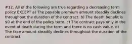 #12. All of the following are true regarding a decreasing term policy EXCEPT a) The payable premium amount steadily declines throughout the duration of the contract. b) The death benefit is 0 at the end of the policy term. c) The contract pays only in the event of death during the term and there is no cash value. d) The face amount steadily declines throughout the duration of the contract.