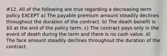 #12. All of the following are true regarding a decreasing term policy EXCEPT a) The payable premium amount steadily declines throughout the duration of the contract. b) The death benefit is 0 at the end of the policy term. c) The contract pays only in the event of death during the term and there is no cash value. d) The face amount steadily declines throughout the duration of the contract.