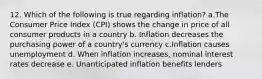 12. Which of the following is true regarding inflation? a.The Consumer Price Index (CPI) shows the change in price of all consumer products in a country b. Inflation decreases the purchasing power of a country's currency c.Inflation causes unemployment d. When inflation increases, nominal interest rates decrease e. Unanticipated inflation benefits lenders