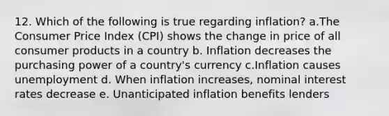 12. Which of the following is true regarding inflation? a.The Consumer Price Index (CPI) shows the change in price of all consumer products in a country b. Inflation decreases the purchasing power of a country's currency c.Inflation causes unemployment d. When inflation increases, nominal interest rates decrease e. Unanticipated inflation benefits lenders