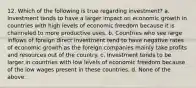 12. Which of the following is true regarding investment? a. Investment tends to have a larger impact on economic growth in countries with high levels of economic freedom because it is channeled to more productive uses. b. Countries who see large inflows of foreign direct investment tend to have negative rates of economic growth as the foreign companies mainly take profits and resources out of the country. c. Investment tends to be larger in countries with low levels of economic freedom because of the low wages present in these countries. d. None of the above.