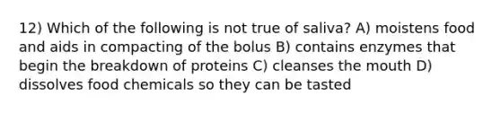 12) Which of the following is not true of saliva? A) moistens food and aids in compacting of the bolus B) contains enzymes that begin the breakdown of proteins C) cleanses the mouth D) dissolves food chemicals so they can be tasted