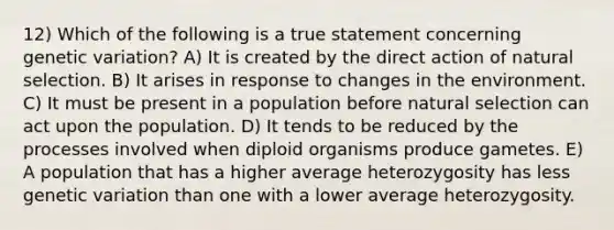 12) Which of the following is a true statement concerning genetic variation? A) It is created by the direct action of natural selection. B) It arises in response to changes in the environment. C) It must be present in a population before natural selection can act upon the population. D) It tends to be reduced by the processes involved when diploid organisms produce gametes. E) A population that has a higher average heterozygosity has less genetic variation than one with a lower average heterozygosity.