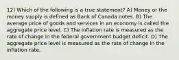 12) Which of the following is a true statement? A) Money or the money supply is defined as Bank of Canada notes. B) The average price of goods and services in an economy is called the aggregate price level. C) The inflation rate is measured as the rate of change in the federal government budget deficit. D) The aggregate price level is measured as the rate of change in the inflation rate.