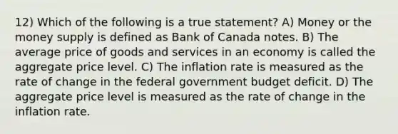 12) Which of the following is a true statement? A) Money or the money supply is defined as Bank of Canada notes. B) The average price of goods and services in an economy is called the aggregate price level. C) The inflation rate is measured as the rate of change in the federal government budget deficit. D) The aggregate price level is measured as the rate of change in the inflation rate.