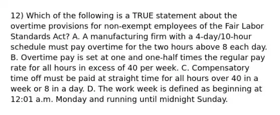 12) Which of the following is a TRUE statement about the overtime provisions for non-exempt employees of the Fair Labor Standards Act? A. A manufacturing firm with a 4-day/10-hour schedule must pay overtime for the two hours above 8 each day. B. Overtime pay is set at one and one-half times the regular pay rate for all hours in excess of 40 per week. C. Compensatory time off must be paid at straight time for all hours over 40 in a week or 8 in a day. D. The work week is defined as beginning at 12:01 a.m. Monday and running until midnight Sunday.